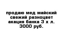 продаю мед майский свежий разноцвет акация банка 3-х л. 3000 руб.